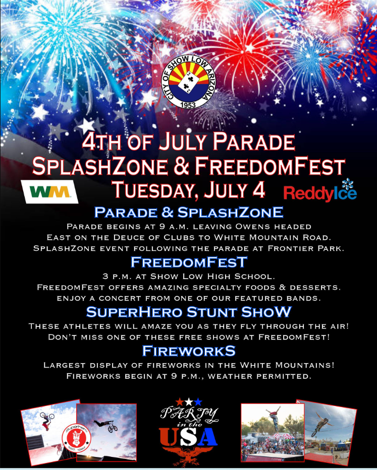  PARADE & SPLASHZONE Parade begins at 9 a.m. leaving Owens headed East on the Deuce of Clubs to White Mountain Road. SplashZone event following the parade at Frontier Park. FREEDOMFEST 3 p.m. at Show Low High School. FreedomFest offers amazing specialty foods & desserts. ENTERTAINMENT Great bands to keep the celebration going from 3 to 9 p.m. SUPERHERO STUNT SHOW These athletes will amaze you as they fly through the air! Don't miss one of these free shows at FreedomFest. FIREWORKS Enjoy the largest display of fireworks in the White Mountains! Fireworks begin at 9 p.m., weather permitted